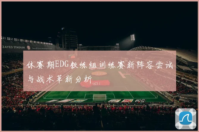休赛期EDG教练组训练赛新阵容尝试与战术革新分析