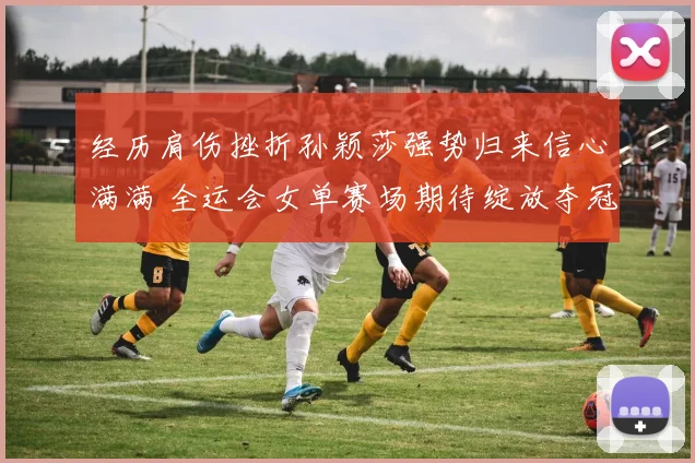 经历肩伤挫折孙颖莎强势归来信心满满 全运会女单赛场期待绽放夺冠光芒