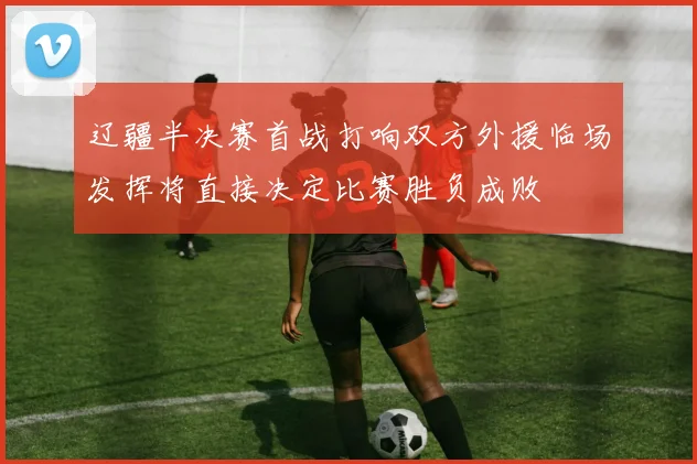 辽疆半决赛首战打响双方外援临场发挥将直接决定比赛胜负成败