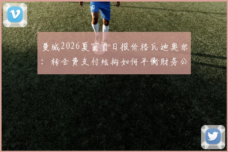 曼城2026夏窗首日报价格瓦迪奥尔：转会费支付结构如何平衡财务公平竞赛？