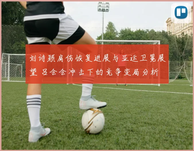 刘诗颖肩伤恢复进展与亚运卫冕展望 吕会会冲击下的竞争变局分析