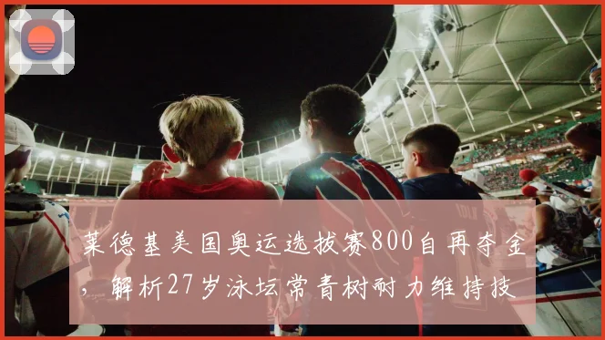 莱德基美国奥运选拔赛800自再夺金，解析27岁泳坛常青树耐力维持技术