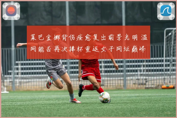 莱巴金娜背伤痊愈复出前景光明 温网能否再次捧杯重返女子网坛巅峰引人关注