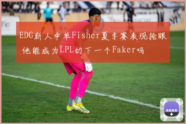 EDG新人中单Fisher夏季赛表现抢眼 他能成为LPL的下一个Faker吗