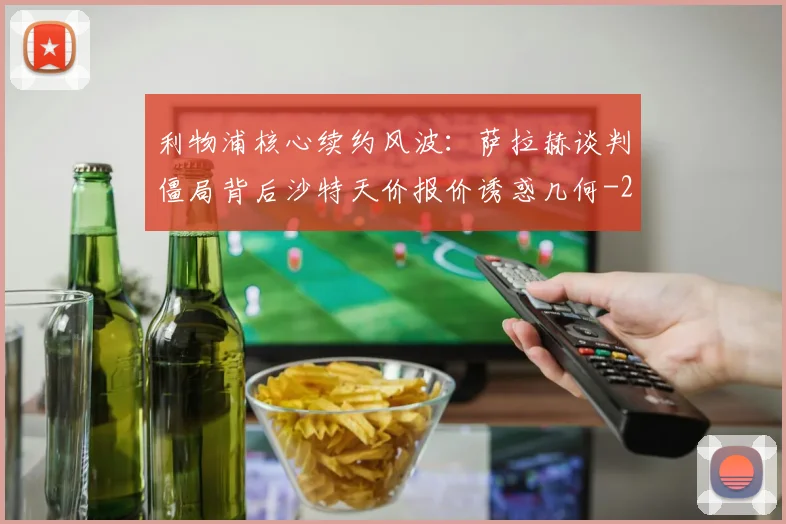 利物浦核心续约风波：萨拉赫谈判僵局背后沙特天价报价诱惑几何