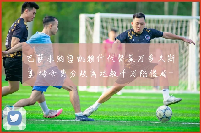 巴萨求购哲凯赖什代替莱万多夫斯基 转会费分歧高达数千万陷僵局