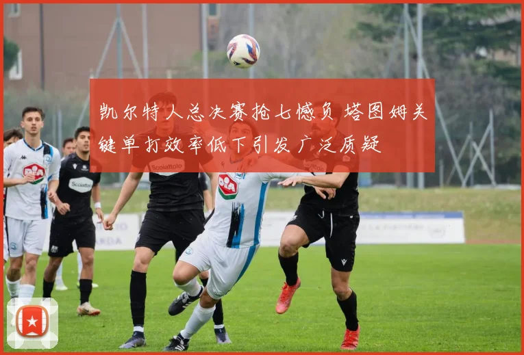 凯尔特人总决赛抢七憾负 塔图姆关键单打效率低下引发广泛质疑