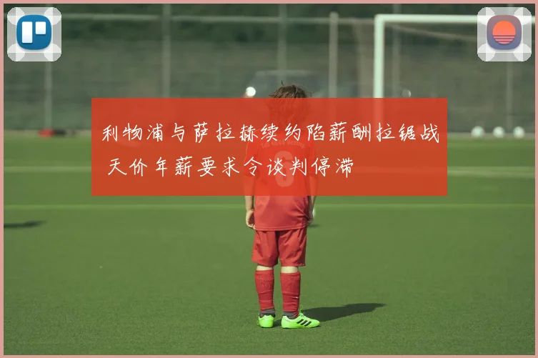 利物浦与萨拉赫续约陷薪酬拉锯战 天价年薪要求令谈判停滞