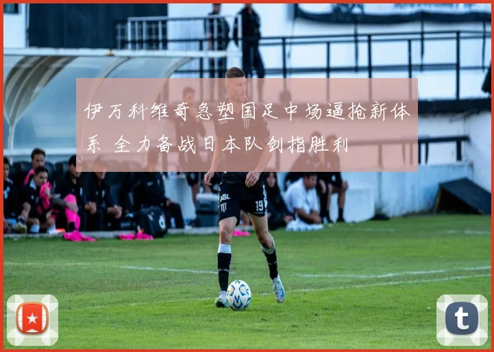 伊万科维奇急塑国足中场逼抢新体系 全力备战日本队剑指胜利