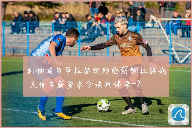 利物浦与萨拉赫续约陷薪酬拉锯战 天价年薪要求令谈判停滞