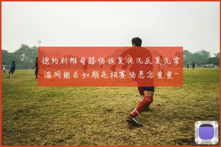 德约科维奇膝伤恢复状况反复无常 温网能否如期亮相赛场悬念重重