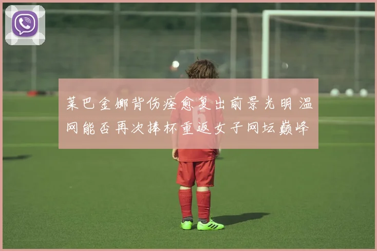 莱巴金娜背伤痊愈复出前景光明 温网能否再次捧杯重返女子网坛巅峰引人关注