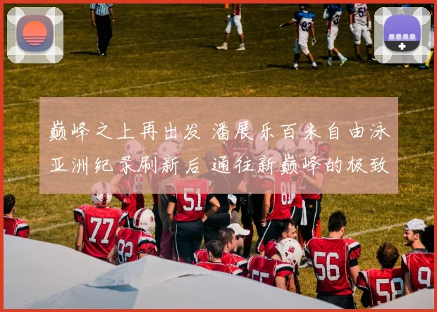 巅峰之上再出发 潘展乐百米自由泳亚洲纪录刷新后 通往新巅峰的极致训练全揭秘