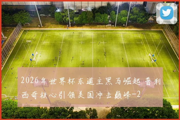 2026年世界杯东道主黑马崛起 普利西奇核心引领美国冲击巅峰