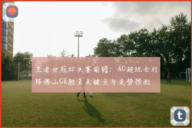 王者世冠杯决赛前瞻：AG超玩会对阵佛山GK胜负关键点与走势预测