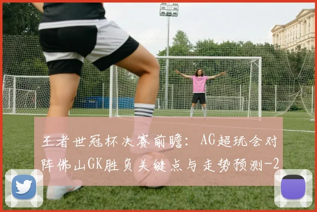 王者世冠杯决赛前瞻：AG超玩会对阵佛山GK胜负关键点与走势预测
