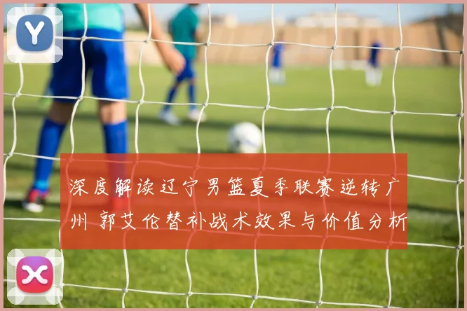 深度解读辽宁男篮夏季联赛逆转广州 郭艾伦替补战术效果与价值分析
