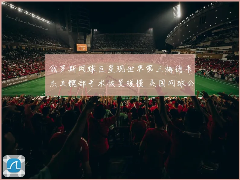 俄罗斯网球巨星现世界第三梅德韦杰夫髋部手术恢复缓慢 美国网球公开赛复出前景悬念重重