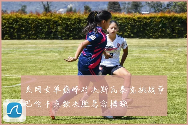 美网女单巅峰对决斯瓦泰克挑战萨巴伦卡点数决胜悬念揭晓