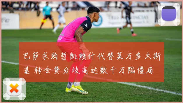 巴萨求购哲凯赖什代替莱万多夫斯基 转会费分歧高达数千万陷僵局