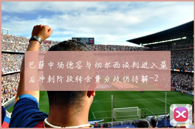 巴萨中场德容与切尔西谈判进入最后冲刺阶段转会费分歧仍待解