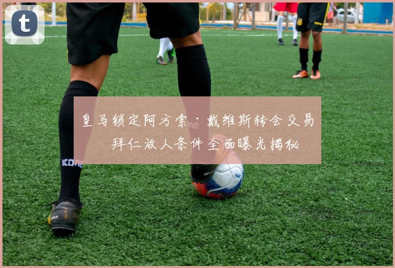 皇马锁定阿方索·戴维斯转会交易，拜仁放人条件全面曝光揭秘