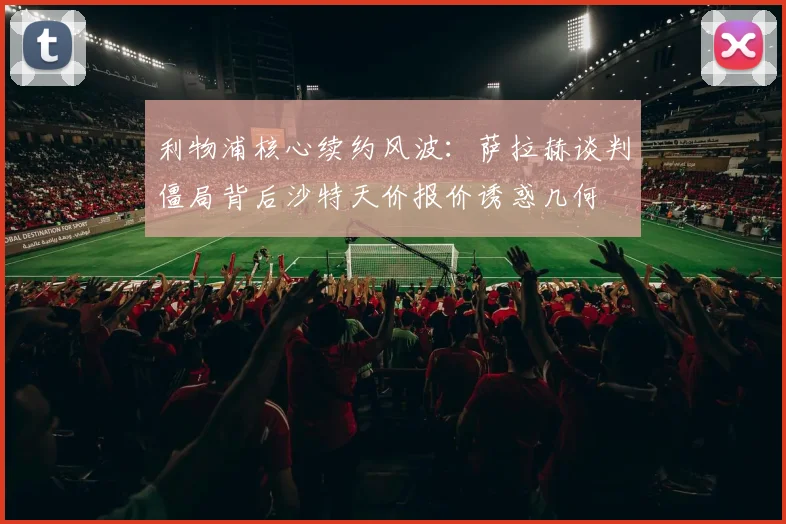利物浦核心续约风波：萨拉赫谈判僵局背后沙特天价报价诱惑几何