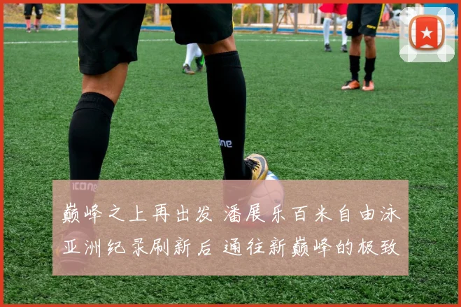巅峰之上再出发 潘展乐百米自由泳亚洲纪录刷新后 通往新巅峰的极致训练全揭秘