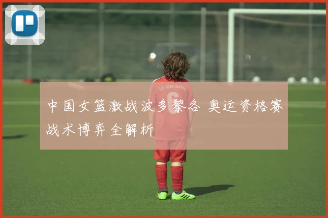 中国女篮激战波多黎各 奥运资格赛战术博弈全解析