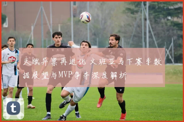 天赋异禀再进化 文班亚马下赛季数据展望与MVP争夺深度解析