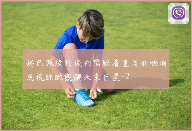姆巴佩续约谈判陷胶着皇马利物浦虎视眈眈觊觎未来巨星