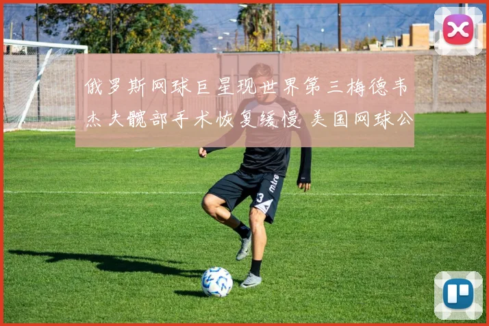 俄罗斯网球巨星现世界第三梅德韦杰夫髋部手术恢复缓慢 美国网球公开赛复出前景悬念重重