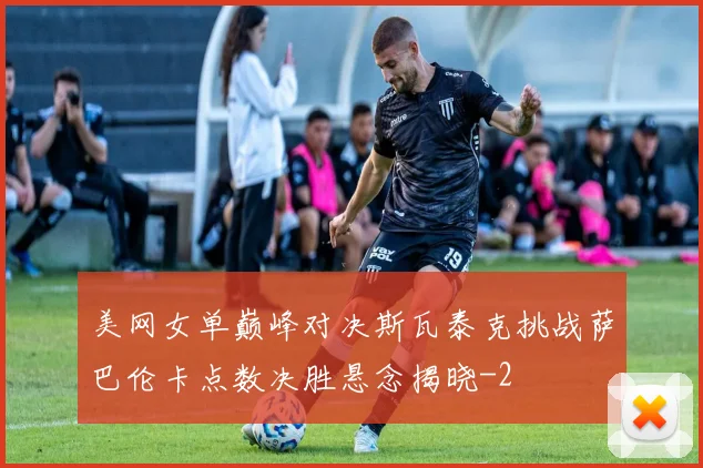 美网女单巅峰对决斯瓦泰克挑战萨巴伦卡点数决胜悬念揭晓