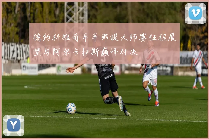 德约科维奇辛辛那提大师赛征程展望与阿尔卡拉斯巅峰对决