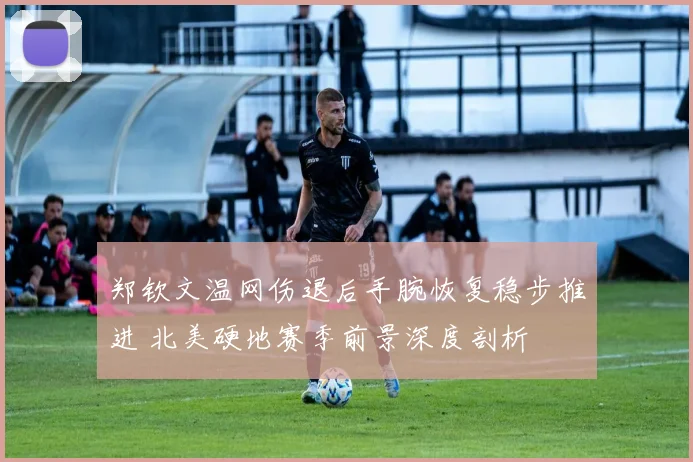 郑钦文温网伤退后手腕恢复稳步推进 北美硬地赛季前景深度剖析