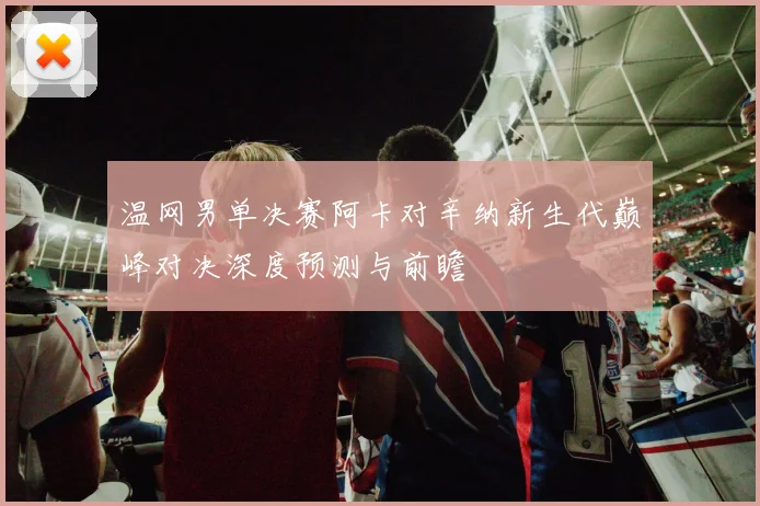 温网男单决赛阿卡对辛纳新生代巅峰对决深度预测与前瞻