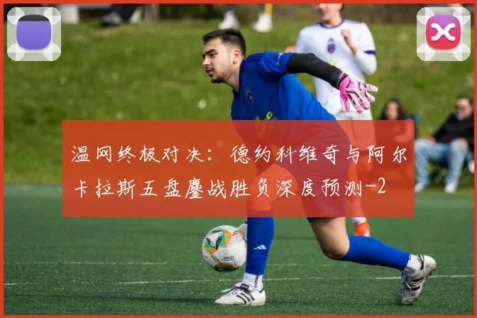 温网终极对决：德约科维奇与阿尔卡拉斯五盘鏖战胜负深度预测