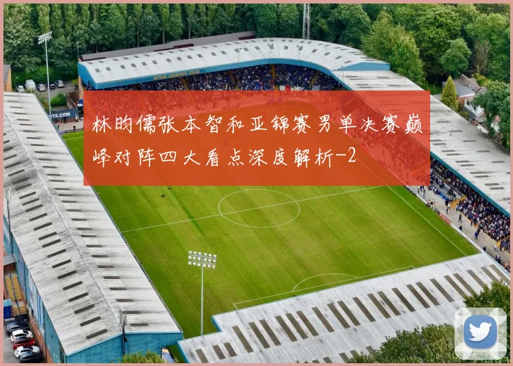 林昀儒张本智和亚锦赛男单决赛巅峰对阵四大看点深度解析