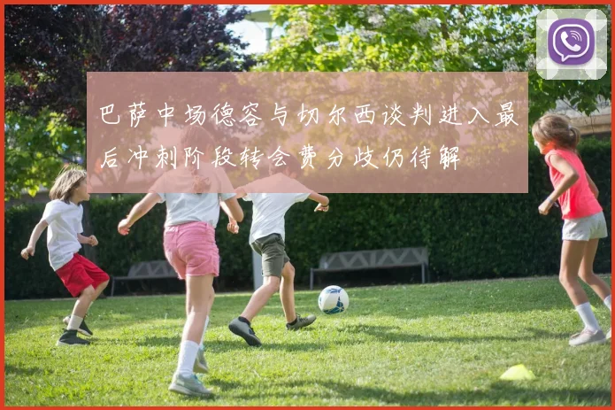 巴萨中场德容与切尔西谈判进入最后冲刺阶段转会费分歧仍待解